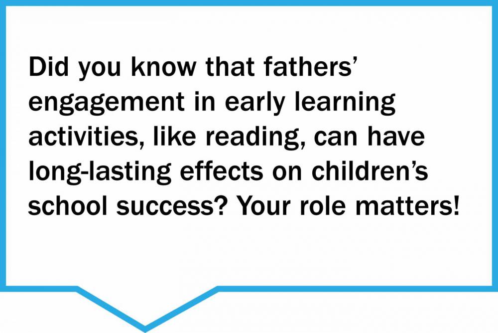 Did you know that fathers’  engagement in early learning  activities, like reading, can have long-lasting effects on children’s school success? Your role matters!